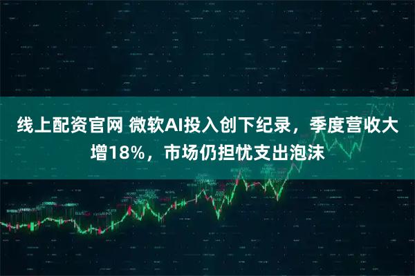 线上配资官网 微软AI投入创下纪录，季度营收大增18%，市场仍担忧支出泡沫