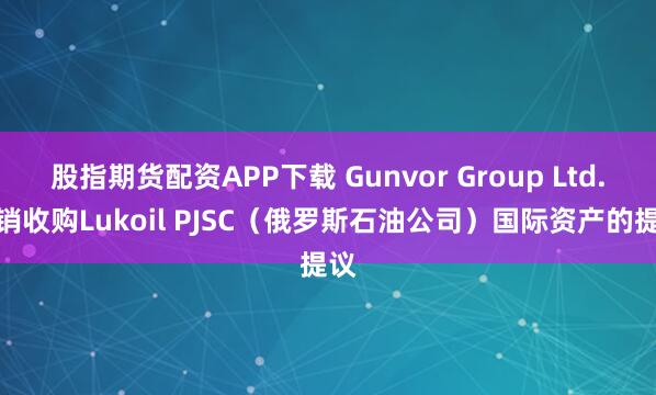 股指期货配资APP下载 Gunvor Group Ltd.撤销收购Lukoil PJSC（俄罗斯石油公司）国际资产的提议