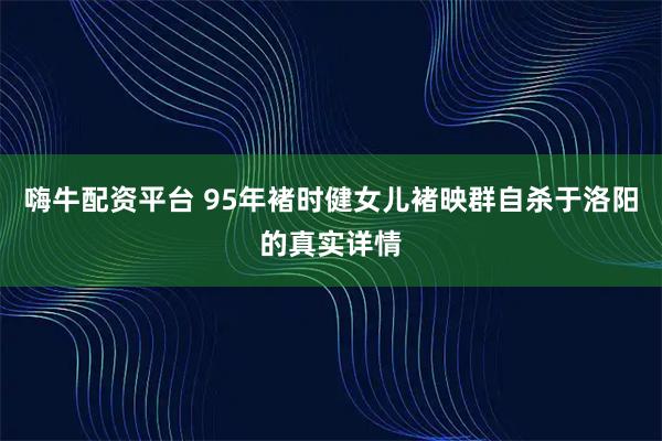 嗨牛配资平台 95年褚时健女儿褚映群自杀于洛阳的真实详情