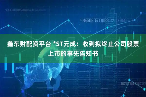 鑫东财配资平台 *ST元成：收到拟终止公司股票上市的事先告知书