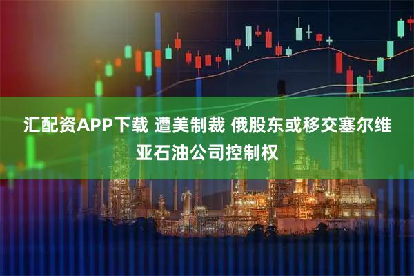 汇配资APP下载 遭美制裁 俄股东或移交塞尔维亚石油公司控制权