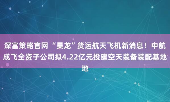 深富策略官网 “昊龙”货运航天飞机新消息！中航成飞全资子公司拟4.22亿元投建空天装备装配基地