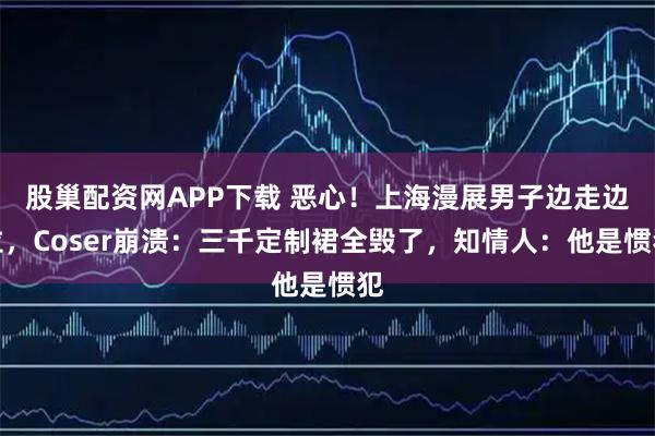 股巢配资网APP下载 恶心！上海漫展男子边走边拉，Coser崩溃：三千定制裙全毁了，知情人：他是惯犯