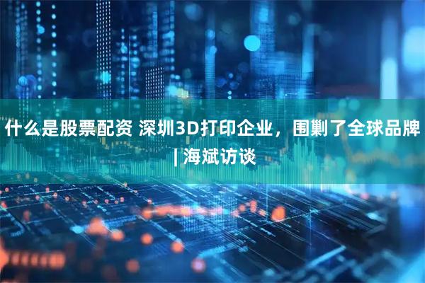 什么是股票配资 深圳3D打印企业，围剿了全球品牌 | 海斌访谈