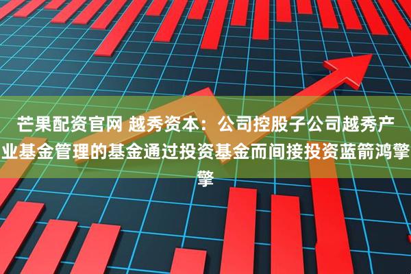 芒果配资官网 越秀资本：公司控股子公司越秀产业基金管理的基金通过投资基金而间接投资蓝箭鸿擎
