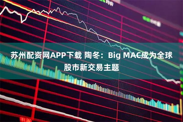 苏州配资网APP下载 陶冬：Big MAC成为全球股市新交易主题