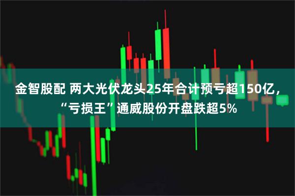 金智股配 两大光伏龙头25年合计预亏超150亿，“亏损王”通威股份开盘跌超5%
