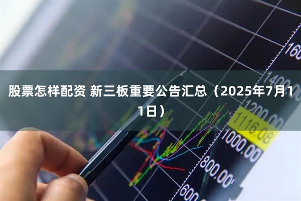 股票怎样配资 新三板重要公告汇总（2025年7月11日）