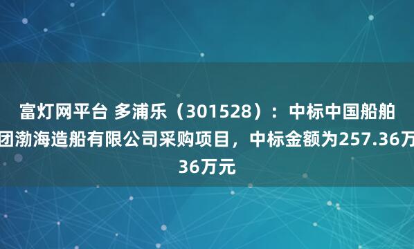 富灯网平台 多浦乐（301528）：中标中国船舶集团渤海造船有限公司采购项目，中标金额为257.36万元