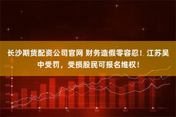 长沙期货配资公司官网 财务造假零容忍！江苏吴中受罚，受损股民可报名维权！