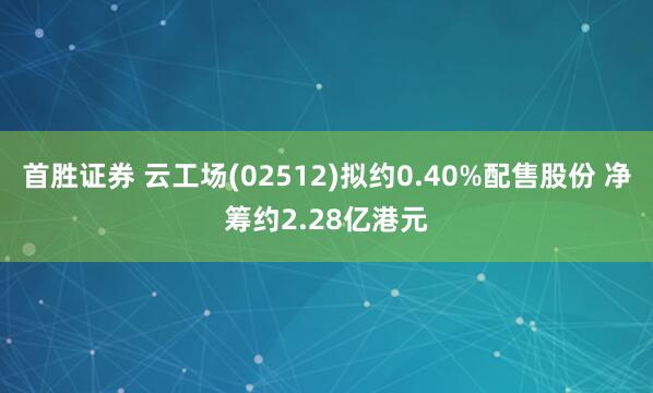 首胜证券 云工场(02512)拟约0.40%配售股份 净筹约2.28亿港元