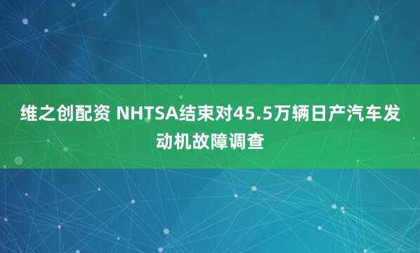 维之创配资 NHTSA结束对45.5万辆日产汽车发动机故障调查