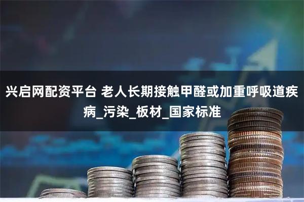 兴启网配资平台 老人长期接触甲醛或加重呼吸道疾病_污染_板材_国家标准