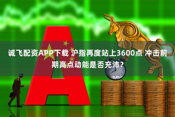 诚飞配资APP下载 沪指再度站上3600点 冲击前期高点动能是否充沛？