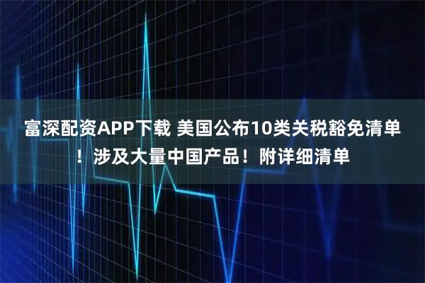 富深配资APP下载 美国公布10类关税豁免清单！涉及大量中国产品！附详细清单