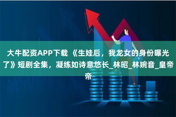 大牛配资APP下载 《生娃后，我龙女的身份曝光了》短剧全集，凝练如诗意悠长_林昭_林婉音_皇帝