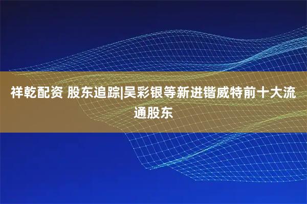 祥乾配资 股东追踪|吴彩银等新进锴威特前十大流通股东