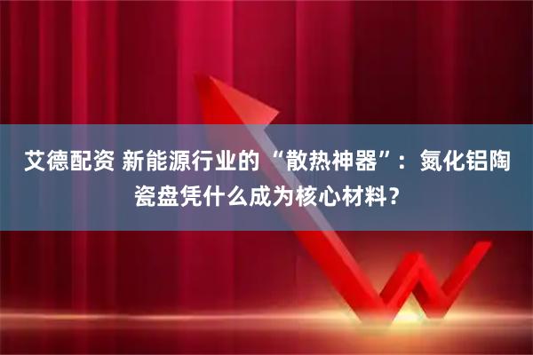 艾德配资 新能源行业的 “散热神器”：氮化铝陶瓷盘凭什么成为核心材料？