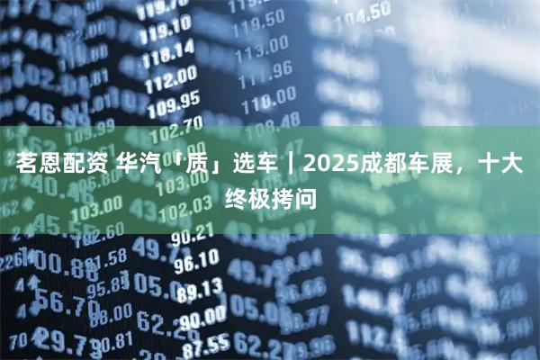 茗恩配资 华汽「质」选车｜2025成都车展，十大终极拷问