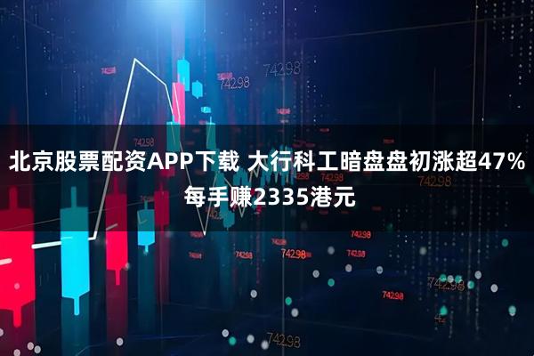 北京股票配资APP下载 大行科工暗盘盘初涨超47% 每手赚2335港元