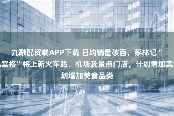 九融配资端APP下载 日均销量破百,蔡林记“过早九宫格”将上新火车站、机场及景点门店,计划增加美食品类