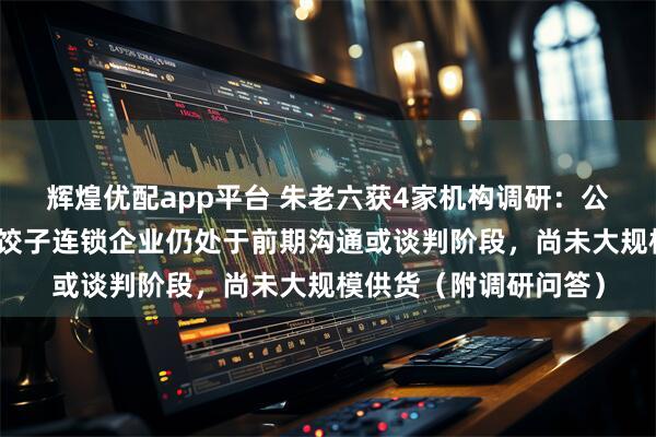 辉煌优配app平台 朱老六获4家机构调研：公司与西贝、喜家德等饺子连锁企业仍处于前期沟通或谈判阶段，尚未大规模供货（附调研问答）