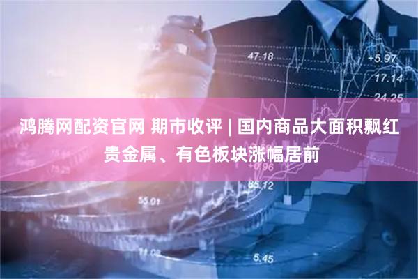 鸿腾网配资官网 期市收评 | 国内商品大面积飘红 贵金属、有色板块涨幅居前