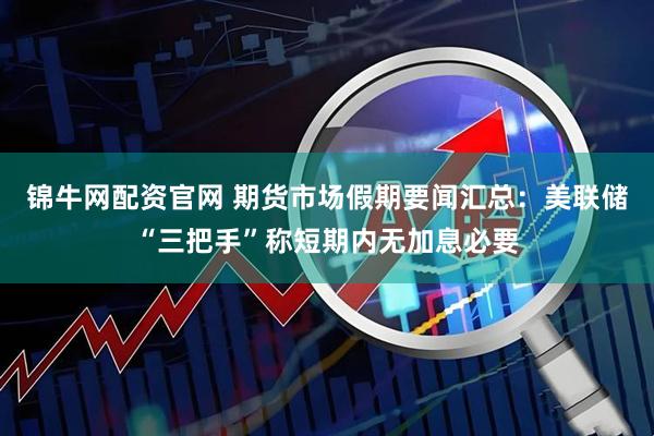 锦牛网配资官网 期货市场假期要闻汇总：美联储“三把手”称短期内无加息必要